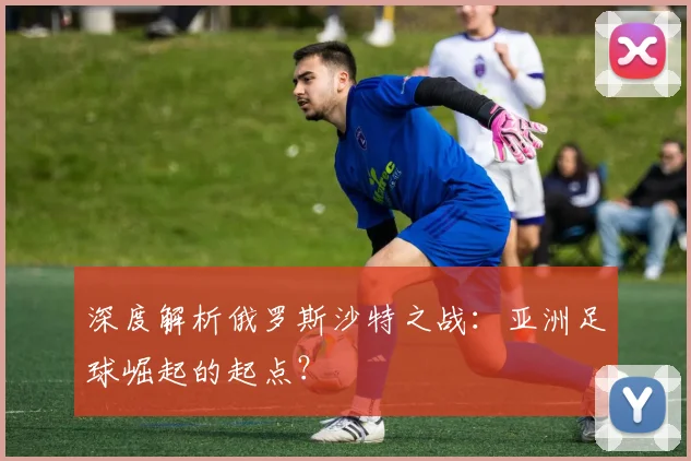 深度解析俄罗斯沙特之战:亚洲足球崛起的起点?