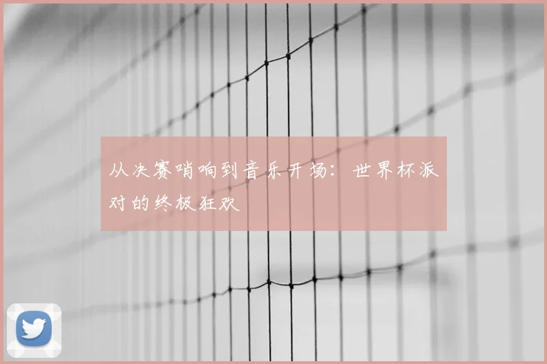 从决赛哨响到音乐开场：世界杯派对的终极狂欢