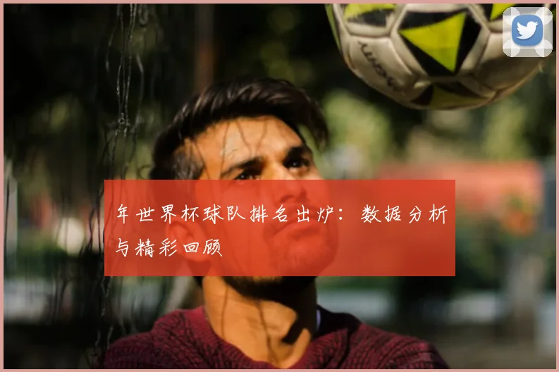 年世界杯球队排名出炉：数据分析与精彩回顾