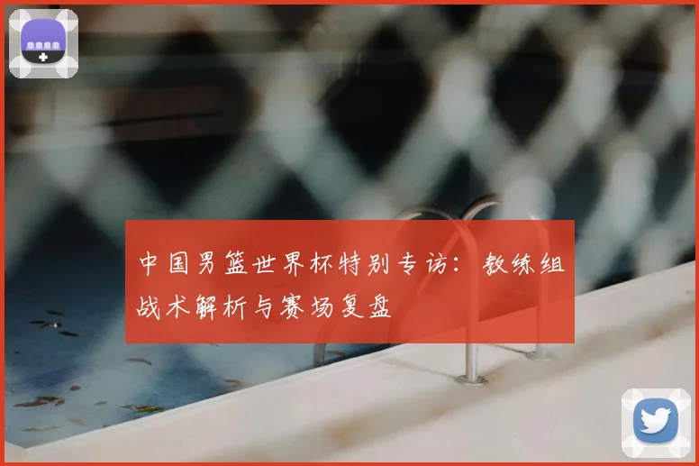 中国男篮世界杯特别专访：教练组战术解析与赛场复盘