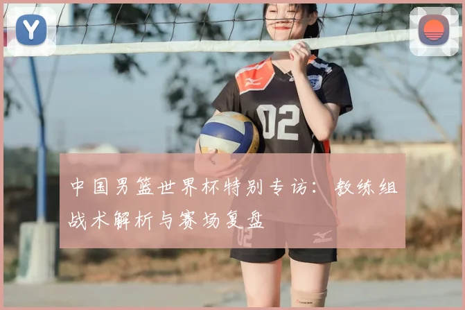 中国男篮世界杯特别专访：教练组战术解析与赛场复盘