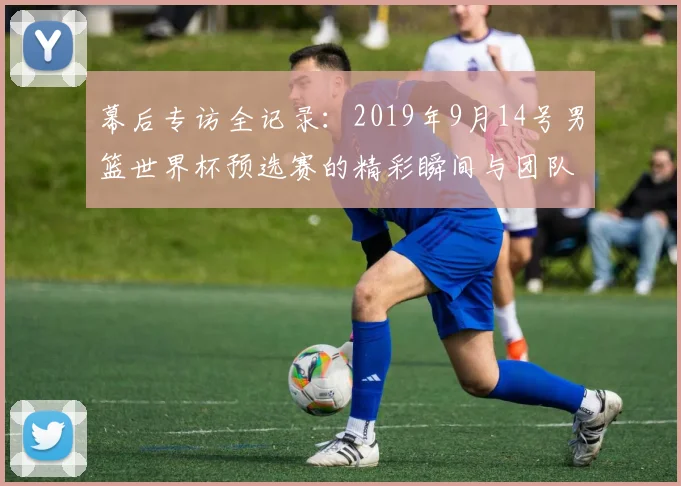 幕后专访全记录:2019年9月14号男篮世界杯预选赛的精彩瞬间与团队策略剖析