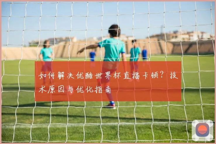 如何解决优酷世界杯直播卡顿?技术原因与优化指南