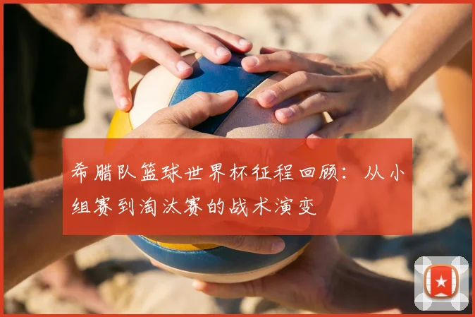 希腊队篮球世界杯征程回顾：从小组赛到淘汰赛的战术演变